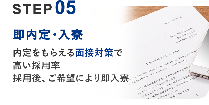05 即内定・入寮	内定をもらえる面接対策で高い採用率 採用後、ご希望により即入寮