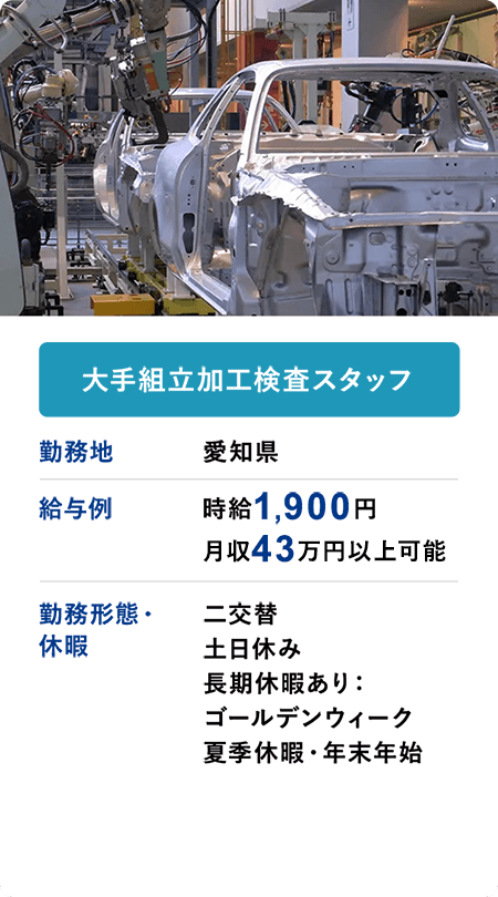 大手組立加工検査スタッフ 勤務地 愛知県　給与例 時給1900円 月収43万円以上可 勤務形態・休暇 二交替 土日休み 長期休暇あり：ゴールデンウィーク 夏季休暇・年末年始