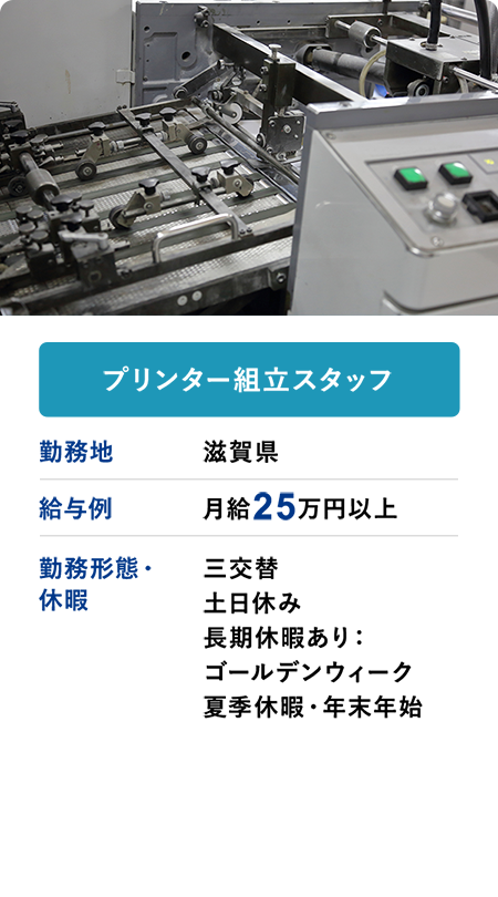 プリンター組立スタッフ 勤務地 滋賀県 給与例 月給25万円以上 勤務形態・休暇 三交替 土日休み 長期休暇あり：ゴールデンウィーク 夏季休暇・年末年始