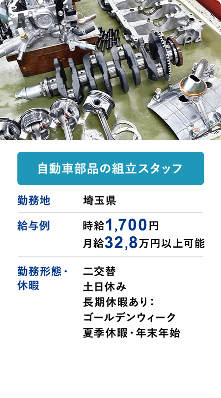 自動車部品の組立スタッフ 勤務地 埼玉県 給与例 時給1700円 月収32.8万円以上可 勤務形態・休暇 二交替 土日休み 長期休暇あり：ゴールデンウィーク 夏季休暇・年末年始
