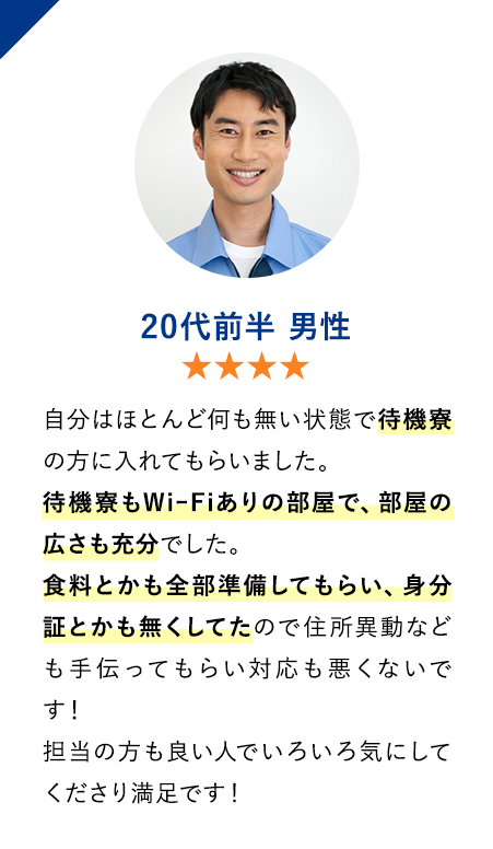 20代前半男性　★★★★　自分はほとんど何も無い状態で待機寮の方に入れてもらいました。
                        待機寮もWiｰFiありの部屋で、部屋の広さも充分でした。
                        食料とかも全部準備してもらい、身分証とかも無くしてたので住所異動なども手伝ってもらい対応も悪くないです！
                        担当の方も良い人でいろいろ気にしてくださり満足です！