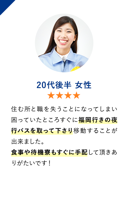 20代後半女性　★★★★　住む所と職を失うことになってしまい困っていたところすぐに福岡行きの夜行バスを取って下さり移動することが出来ました。
                        食事や待機寮もすぐに手配して頂きありがたいです！