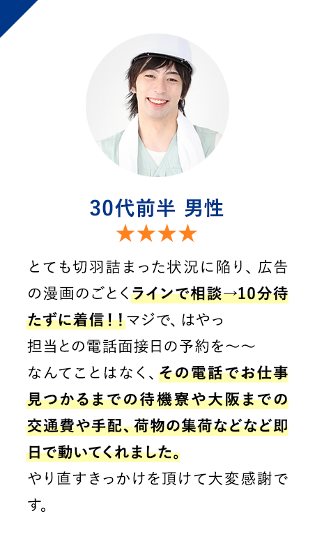 30代前半男性　★★★★　とても切羽詰まった状況に陥り、広告の漫画のごとくラインで相談→10分待たずに着信！！
                        マジで、はやっ　担当との電話面接日の予約を〜〜なんてことはなく、その電話でお仕事見つかるまでの待機寮や大阪までの交通費や手配、荷物の集荷などなど即日で動いてくれました。
                        やり直すきっかけを頂けて大変感謝です。